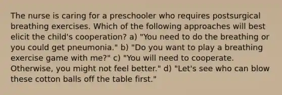 The nurse is caring for a preschooler who requires postsurgical breathing exercises. Which of the following approaches will best elicit the child's cooperation? a) "You need to do the breathing or you could get pneumonia." b) "Do you want to play a breathing exercise game with me?" c) "You will need to cooperate. Otherwise, you might not feel better." d) "Let's see who can blow these cotton balls off the table first."