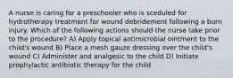 A nurse is caring for a preschooler who is sceduled for hydrotherapy treatment for wound debridement following a burn injury. Which of the following actions should the nurse take prior to the procedure? A) Apply topical antimicrobial ointment to the child's wound B) Place a mesh gauze dressing over the child's wound C) Administer and analgesic to the child D) Initiate prophylactic antibiotic therapy for the child