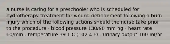 a nurse is caring for a preschooler who is scheduled for hydrotherapy treatment for wound debridement following a burn injury which of the following actions should the nurse take prior to the procedure - blood pressure 130/90 mm hg - heart rate 60/min - temperature 39.1 C (102.4 F) - urinary output 100 ml/hr