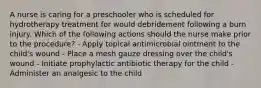 A nurse is caring for a preschooler who is scheduled for hydrotherapy treatment for would debridement following a burn injury. Which of the following actions should the nurse make prior to the procedure? - Apply topical antimicrobial ointment to the child's wound - Place a mesh gauze dressing over the child's wound - Initiate prophylactic antibiotic therapy for the child - Administer an analgesic to the child