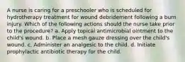 A nurse is caring for a preschooler who is scheduled for hydrotherapy treatment for wound debridement following a burn injury. Which of the following actions should the nurse take prior to the procedure? a. Apply topical antimicrobial ointment to the child's wound. b. Place a mesh gauze dressing over the child's wound. c. Administer an analgesic to the child. d. Initiate prophylactic antibiotic therapy for the child.