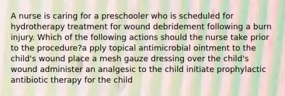 A nurse is caring for a preschooler who is scheduled for hydrotherapy treatment for wound debridement following a burn injury. Which of the following actions should the nurse take prior to the procedure?a pply topical antimicrobial ointment to the child's wound place a mesh gauze dressing over the child's wound administer an analgesic to the child initiate prophylactic antibiotic therapy for the child