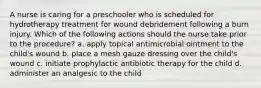 A nurse is caring for a preschooler who is scheduled for hydrotherapy treatment for wound debridement following a burn injury. Which of the following actions should the nurse take prior to the procedure? a. apply topical antimicrobial ointment to the child's wound b. place a mesh gauze dressing over the child's wound c. initiate prophylactic antibiotic therapy for the child d. administer an analgesic to the child