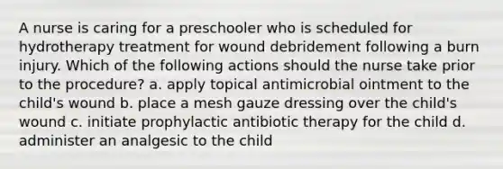 A nurse is caring for a preschooler who is scheduled for hydrotherapy treatment for wound debridement following a burn injury. Which of the following actions should the nurse take prior to the procedure? a. apply topical antimicrobial ointment to the child's wound b. place a mesh gauze dressing over the child's wound c. initiate prophylactic antibiotic therapy for the child d. administer an analgesic to the child