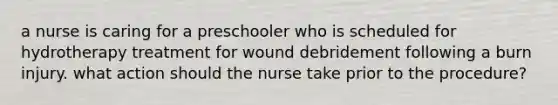 a nurse is caring for a preschooler who is scheduled for hydrotherapy treatment for wound debridement following a burn injury. what action should the nurse take prior to the procedure?