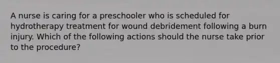 A nurse is caring for a preschooler who is scheduled for hydrotherapy treatment for wound debridement following a burn injury. Which of the following actions should the nurse take prior to the procedure?