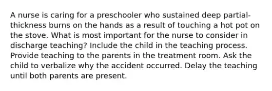 A nurse is caring for a preschooler who sustained deep partial-thickness burns on the hands as a result of touching a hot pot on the stove. What is most important for the nurse to consider in discharge teaching? Include the child in the teaching process. Provide teaching to the parents in the treatment room. Ask the child to verbalize why the accident occurred. Delay the teaching until both parents are present.