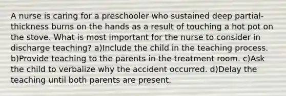 A nurse is caring for a preschooler who sustained deep partial-thickness burns on the hands as a result of touching a hot pot on the stove. What is most important for the nurse to consider in discharge teaching? a)Include the child in the teaching process. b)Provide teaching to the parents in the treatment room. c)Ask the child to verbalize why the accident occurred. d)Delay the teaching until both parents are present.