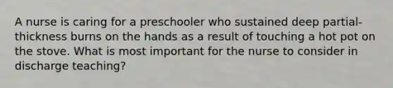 A nurse is caring for a preschooler who sustained deep partial-thickness burns on the hands as a result of touching a hot pot on the stove. What is most important for the nurse to consider in discharge teaching?
