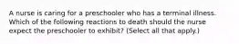 A nurse is caring for a preschooler who has a terminal illness. Which of the following reactions to death should the nurse expect the preschooler to exhibit? (Select all that apply.)