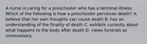 A nurse is caring for a preschooler who has a terminal illness. Which of the following is how a preschooler perceives death? A. believe that her own thoughts can cause death B. has an understanding of the finality of death C. exhibits curiosity about what happens to the body after death D. views funerals as unnecessary