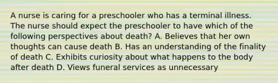 A nurse is caring for a preschooler who has a terminal illness. The nurse should expect the preschooler to have which of the following perspectives about death? A. Believes that her own thoughts can cause death B. Has an understanding of the finality of death C. Exhibits curiosity about what happens to the body after death D. Views funeral services as unnecessary