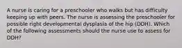 A nurse is caring for a preschooler who walks but has difficulty keeping up with peers. The nurse is assessing the preschooler for possible right developmental dysplasia of the hip (DDH). Which of the following assessments should the nurse use to assess for DDH?