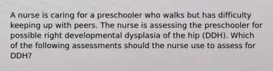 A nurse is caring for a preschooler who walks but has difficulty keeping up with peers. The nurse is assessing the preschooler for possible right developmental dysplasia of the hip (DDH). Which of the following assessments should the nurse use to assess for DDH?