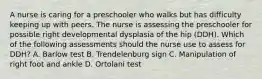 A nurse is caring for a preschooler who walks but has difficulty keeping up with peers. The nurse is assessing the preschooler for possible right developmental dysplasia of the hip (DDH). Which of the following assessments should the nurse use to assess for DDH? A. Barlow test B. Trendelenburg sign C. Manipulation of right foot and ankle D. Ortolani test