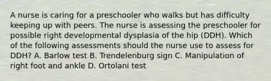 A nurse is caring for a preschooler who walks but has difficulty keeping up with peers. The nurse is assessing the preschooler for possible right developmental dysplasia of the hip (DDH). Which of the following assessments should the nurse use to assess for DDH? A. Barlow test B. Trendelenburg sign C. Manipulation of right foot and ankle D. Ortolani test