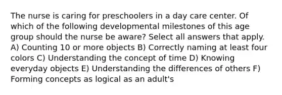 The nurse is caring for preschoolers in a day care center. Of which of the following developmental milestones of this age group should the nurse be aware? Select all answers that apply. A) Counting 10 or more objects B) Correctly naming at least four colors C) Understanding the concept of time D) Knowing everyday objects E) Understanding the differences of others F) Forming concepts as logical as an adult's