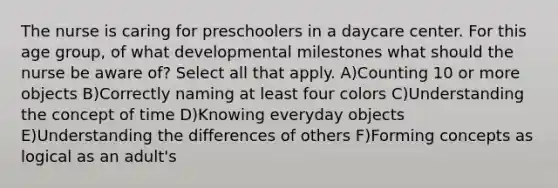 The nurse is caring for preschoolers in a daycare center. For this age group, of what developmental milestones what should the nurse be aware of? Select all that apply. A)Counting 10 or more objects B)Correctly naming at least four colors C)Understanding the concept of time D)Knowing everyday objects E)Understanding the differences of others F)Forming concepts as logical as an adult's