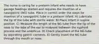 The nurse is caring for a preterm infant who needs to have gavage feedings started and requires the insertion of a nasogastric (NG) tube. Place in correct order the steps for insertion of a nasogastric tube in a preterm infant. A) Lubricate the tip of the tube with sterile water. B) Place infant in supine position. C) Measure the length of the NG tube from the tip of the nose to the lobe of the ear to midpoint between the xyphoid process and the umbilicus. D) Check placement of the NG tube by aspirating gastric contents. E) Gently insert the NG tube through the mouth or nose.