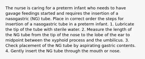 The nurse is caring for a preterm infant who needs to have gavage feedings started and requires the insertion of a nasogastric (NG) tube. Place in correct order the steps for insertion of a nasogastric tube in a preterm infant. 1. Lubricate the tip of the tube with sterile water. 2. Measure the length of the NG tube from the tip of the nose to the lobe of the ear to midpoint between the xyphoid process and the umbilicus. 3. Check placement of the NG tube by aspirating gastric contents. 4. Gently insert the NG tube through the mouth or nose.