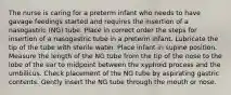 The nurse is caring for a preterm infant who needs to have gavage feedings started and requires the insertion of a nasogastric (NG) tube. Place in correct order the steps for insertion of a nasogastric tube in a preterm infant. Lubricate the tip of the tube with sterile water. Place infant in supine position. Measure the length of the NG tube from the tip of the nose to the lobe of the ear to midpoint between the xyphoid process and the umbilicus. Check placement of the NG tube by aspirating gastric contents. Gently insert the NG tube through the mouth or nose.