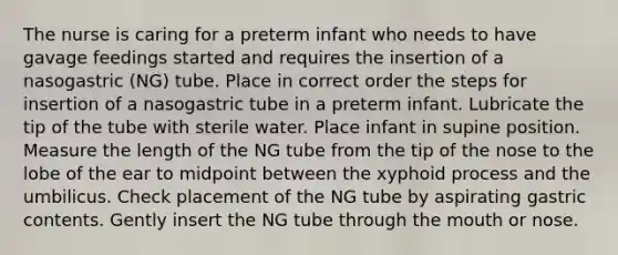 The nurse is caring for a preterm infant who needs to have gavage feedings started and requires the insertion of a nasogastric (NG) tube. Place in correct order the steps for insertion of a nasogastric tube in a preterm infant. Lubricate the tip of the tube with sterile water. Place infant in supine position. Measure the length of the NG tube from the tip of the nose to the lobe of the ear to midpoint between the xyphoid process and the umbilicus. Check placement of the NG tube by aspirating gastric contents. Gently insert the NG tube through <a href='https://www.questionai.com/knowledge/krBoWYDU6j-the-mouth' class='anchor-knowledge'>the mouth</a> or nose.