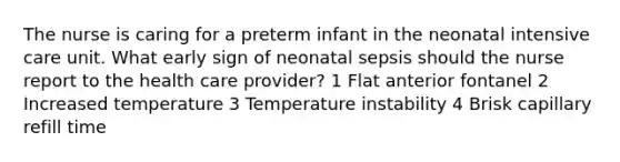 The nurse is caring for a preterm infant in the neonatal intensive care unit. What early sign of neonatal sepsis should the nurse report to the health care provider? 1 Flat anterior fontanel 2 Increased temperature 3 Temperature instability 4 Brisk capillary refill time