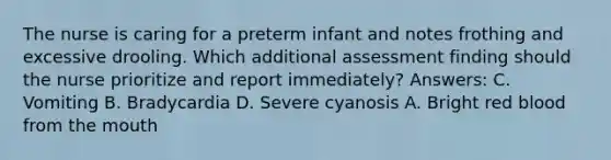 The nurse is caring for a preterm infant and notes frothing and excessive drooling. Which additional assessment finding should the nurse prioritize and report immediately? Answers: C. Vomiting B. Bradycardia D. Severe cyanosis A. Bright red blood from the mouth