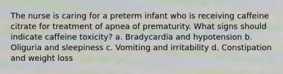 The nurse is caring for a preterm infant who is receiving caffeine citrate for treatment of apnea of prematurity. What signs should indicate caffeine toxicity? a. Bradycardia and hypotension b. Oliguria and sleepiness c. Vomiting and irritability d. Constipation and weight loss