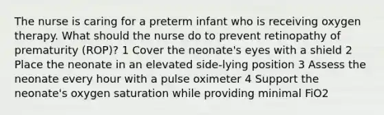 The nurse is caring for a preterm infant who is receiving oxygen therapy. What should the nurse do to prevent retinopathy of prematurity (ROP)? 1 Cover the neonate's eyes with a shield 2 Place the neonate in an elevated side-lying position 3 Assess the neonate every hour with a pulse oximeter 4 Support the neonate's oxygen saturation while providing minimal FiO2