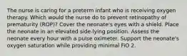 The nurse is caring for a preterm infant who is receiving oxygen therapy. Which would the nurse do to prevent retinopathy of prematurity (ROP)? Cover the neonate's eyes with a shield. Place the neonate in an elevated side-lying position. Assess the neonate every hour with a pulse oximeter. Support the neonate's oxygen saturation while providing minimal FiO 2.