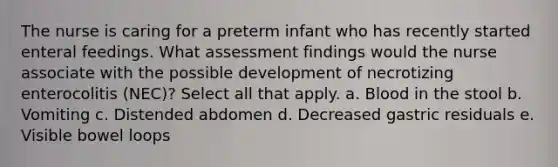 The nurse is caring for a preterm infant who has recently started enteral feedings. What assessment findings would the nurse associate with the possible development of necrotizing enterocolitis (NEC)? Select all that apply. a. Blood in the stool b. Vomiting c. Distended abdomen d. Decreased gastric residuals e. Visible bowel loops