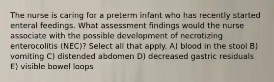 The nurse is caring for a preterm infant who has recently started enteral feedings. What assessment findings would the nurse associate with the possible development of necrotizing enterocolitis (NEC)? Select all that apply. A) blood in the stool B) vomiting C) distended abdomen D) decreased gastric residuals E) visible bowel loops