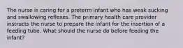 The nurse is caring for a preterm infant who has weak sucking and swallowing reflexes. The primary health care provider instructs the nurse to prepare the infant for the insertion of a feeding tube. What should the nurse do before feeding the infant?