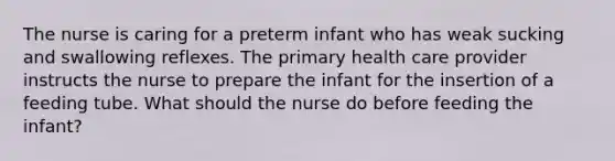 The nurse is caring for a preterm infant who has weak sucking and swallowing reflexes. The primary health care provider instructs the nurse to prepare the infant for the insertion of a feeding tube. What should the nurse do before feeding the infant?