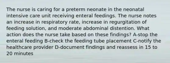 The nurse is caring for a preterm neonate in the neonatal intensive care unit receiving enteral feedings. The nurse notes an increase in respiratory rate, increase in regurgitation of feeding solution, and moderate abdominal distention. What action does the nurse take based on these findings? A-stop the enteral feeding B-check the feeding tube placement C-notify the healthcare provider D-document findings and reassess in 15 to 20 minutes