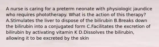 A nurse is caring for a preterm neonate with physiologic jaundice who requires phototherapy. What is the action of this therapy? A.Stimulates the liver to dispose of the bilirubin B.Breaks down the bilirubin into a conjugated form C.Facilitates the excretion of bilirubin by activating vitamin K D.Dissolves the bilirubin, allowing it to be excreted by the skin