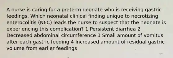 A nurse is caring for a preterm neonate who is receiving gastric feedings. Which neonatal clinical finding unique to necrotizing enterocolitis (NEC) leads the nurse to suspect that the neonate is experiencing this complication? 1 Persistent diarrhea 2 Decreased abdominal circumference 3 Small amount of vomitus after each gastric feeding 4 Increased amount of residual gastric volume from earlier feedings