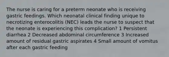 The nurse is caring for a preterm neonate who is receiving gastric feedings. Which neonatal clinical finding unique to necrotizing enterocolitis (NEC) leads the nurse to suspect that the neonate is experiencing this complication? 1 Persistent diarrhea 2 Decreased abdominal circumference 3 Increased amount of residual gastric aspirates 4 Small amount of vomitus after each gastric feeding