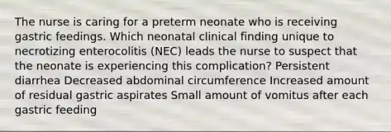 The nurse is caring for a preterm neonate who is receiving gastric feedings. Which neonatal clinical finding unique to necrotizing enterocolitis (NEC) leads the nurse to suspect that the neonate is experiencing this complication? Persistent diarrhea Decreased abdominal circumference Increased amount of residual gastric aspirates Small amount of vomitus after each gastric feeding