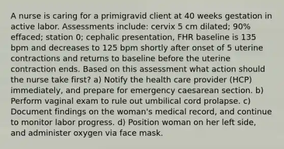 A nurse is caring for a primigravid client at 40 weeks gestation in active labor. Assessments include: cervix 5 cm dilated; 90% effaced; station 0; cephalic presentation, FHR baseline is 135 bpm and decreases to 125 bpm shortly after onset of 5 uterine contractions and returns to baseline before the uterine contraction ends. Based on this assessment what action should the nurse take first? a) Notify the health care provider (HCP) immediately, and prepare for emergency caesarean section. b) Perform vaginal exam to rule out umbilical cord prolapse. c) Document findings on the woman's medical record, and continue to monitor labor progress. d) Position woman on her left side, and administer oxygen via face mask.