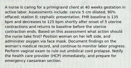 A nurse is caring for a primigravid client at 40 weeks gestation in active labor. Assessments include: cervix 5 cm dilated; 90% effaced; station 0; cephalic presentation, FHR baseline is 135 bpm and decreases to 125 bpm shortly after onset of 5 uterine contractions and returns to baseline before the uterine contraction ends. Based on this assessment what action should the nurse take first? Position woman on her left side, and administer oxygen via face mask. Document findings on the woman's medical record, and continue to monitor labor progress. Perform vaginal exam to rule out umbilical cord prolapse. Notify the health care provider (HCP) immediately, and prepare for emergency caesarean section.