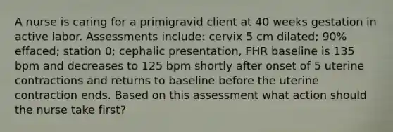 A nurse is caring for a primigravid client at 40 weeks gestation in active labor. Assessments include: cervix 5 cm dilated; 90% effaced; station 0; cephalic presentation, FHR baseline is 135 bpm and decreases to 125 bpm shortly after onset of 5 uterine contractions and returns to baseline before the uterine contraction ends. Based on this assessment what action should the nurse take first?