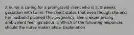 A nurse is caring for a primigravid client who is at 8 weeks gestation with twins. The client states that even though she and her husband planned this pregnancy, she is experiencing ambivalent feelings about it. Which of the following responses should the nurse make? Show Explanation