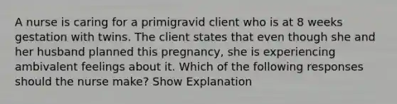 A nurse is caring for a primigravid client who is at 8 weeks gestation with twins. The client states that even though she and her husband planned this pregnancy, she is experiencing ambivalent feelings about it. Which of the following responses should the nurse make? Show Explanation