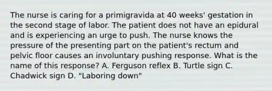 The nurse is caring for a primigravida at 40 weeks' gestation in the second stage of labor. The patient does not have an epidural and is experiencing an urge to push. The nurse knows the pressure of the presenting part on the patient's rectum and pelvic floor causes an involuntary pushing response. What is the name of this response? A. Ferguson reflex B. Turtle sign C. Chadwick sign D. "Laboring down"