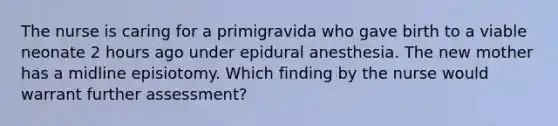 The nurse is caring for a primigravida who gave birth to a viable neonate 2 hours ago under epidural anesthesia. The new mother has a midline episiotomy. Which finding by the nurse would warrant further assessment?