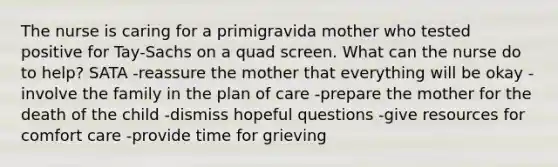 The nurse is caring for a primigravida mother who tested positive for Tay-Sachs on a quad screen. What can the nurse do to help? SATA -reassure the mother that everything will be okay -involve the family in the plan of care -prepare the mother for the death of the child -dismiss hopeful questions -give resources for comfort care -provide time for grieving