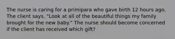 The nurse is caring for a primipara who gave birth 12 hours ago. The client says, "Look at all of the beautiful things my family brought for the new baby." The nurse should become concerned if the client has received which gift?