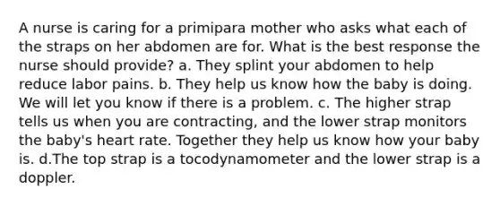 A nurse is caring for a primipara mother who asks what each of the straps on her abdomen are for. What is the best response the nurse should provide? a. They splint your abdomen to help reduce labor pains. b. They help us know how the baby is doing. We will let you know if there is a problem. c. The higher strap tells us when you are contracting, and the lower strap monitors the baby's heart rate. Together they help us know how your baby is. d.The top strap is a tocodynamometer and the lower strap is a doppler.